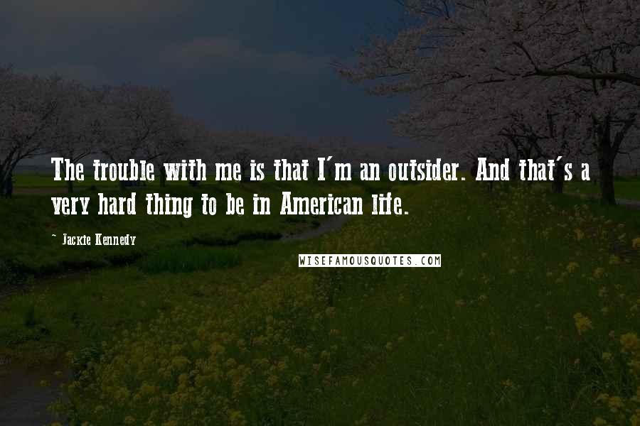 Jackie Kennedy Quotes: The trouble with me is that I'm an outsider. And that's a very hard thing to be in American life.