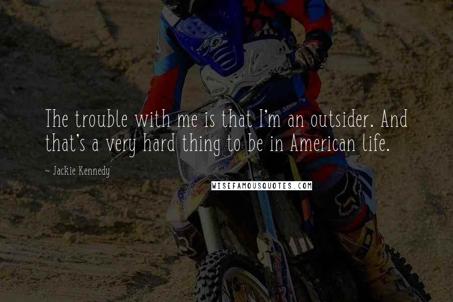 Jackie Kennedy Quotes: The trouble with me is that I'm an outsider. And that's a very hard thing to be in American life.