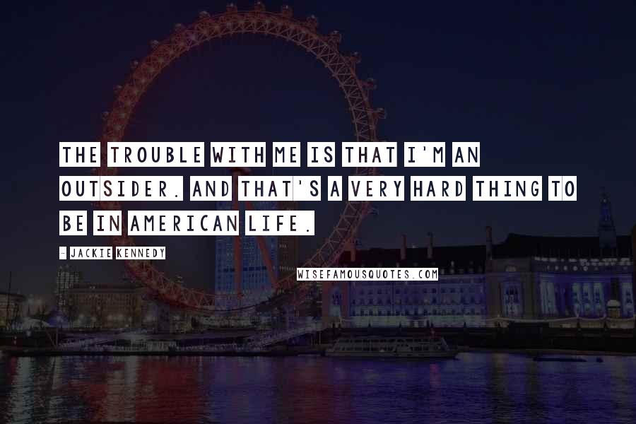 Jackie Kennedy Quotes: The trouble with me is that I'm an outsider. And that's a very hard thing to be in American life.