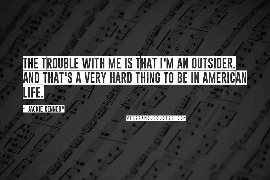 Jackie Kennedy Quotes: The trouble with me is that I'm an outsider. And that's a very hard thing to be in American life.