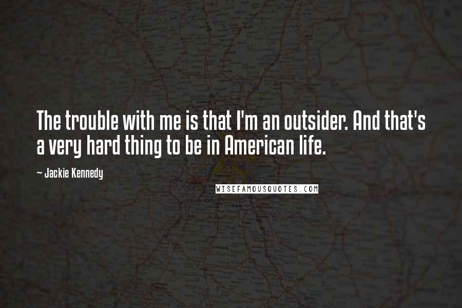 Jackie Kennedy Quotes: The trouble with me is that I'm an outsider. And that's a very hard thing to be in American life.