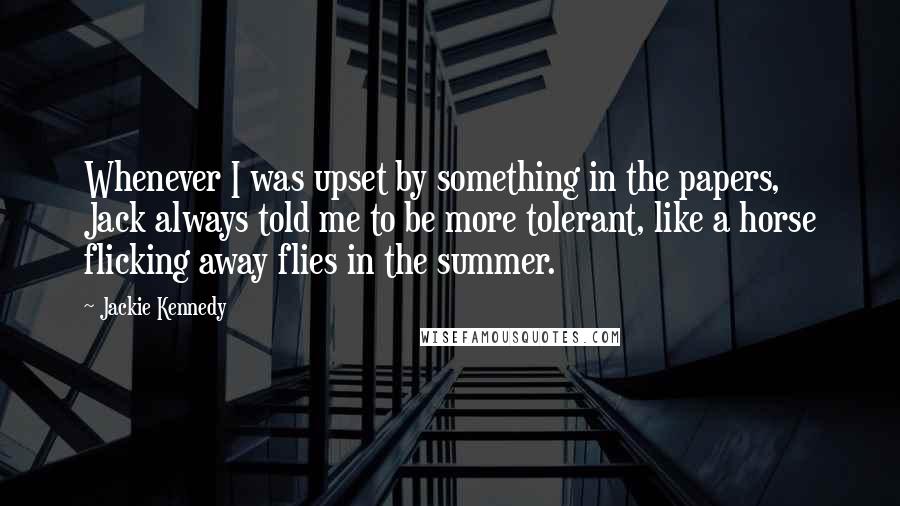 Jackie Kennedy Quotes: Whenever I was upset by something in the papers, Jack always told me to be more tolerant, like a horse flicking away flies in the summer.