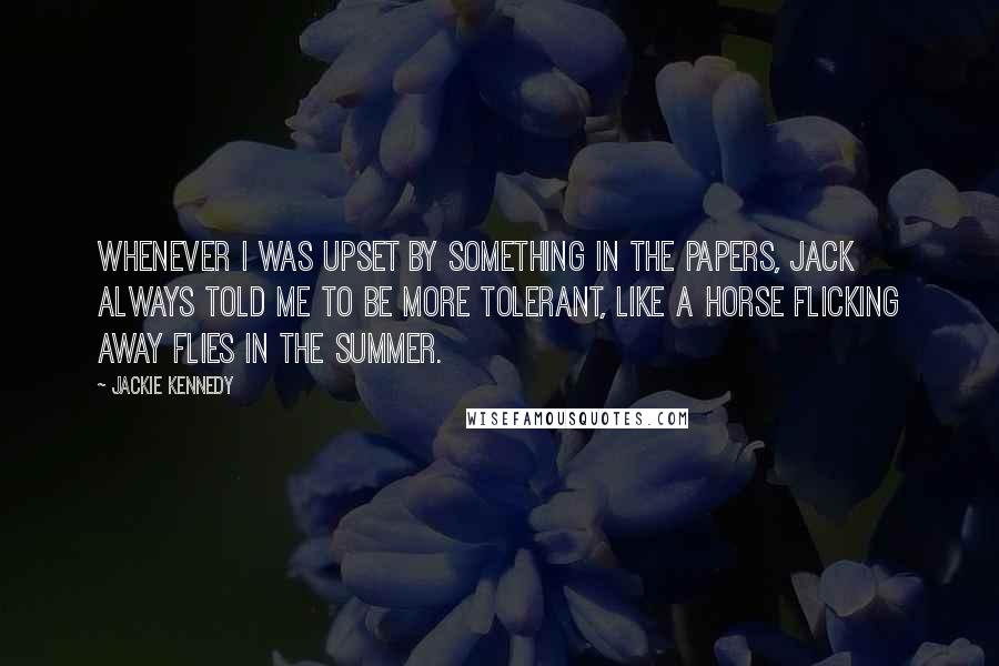 Jackie Kennedy Quotes: Whenever I was upset by something in the papers, Jack always told me to be more tolerant, like a horse flicking away flies in the summer.