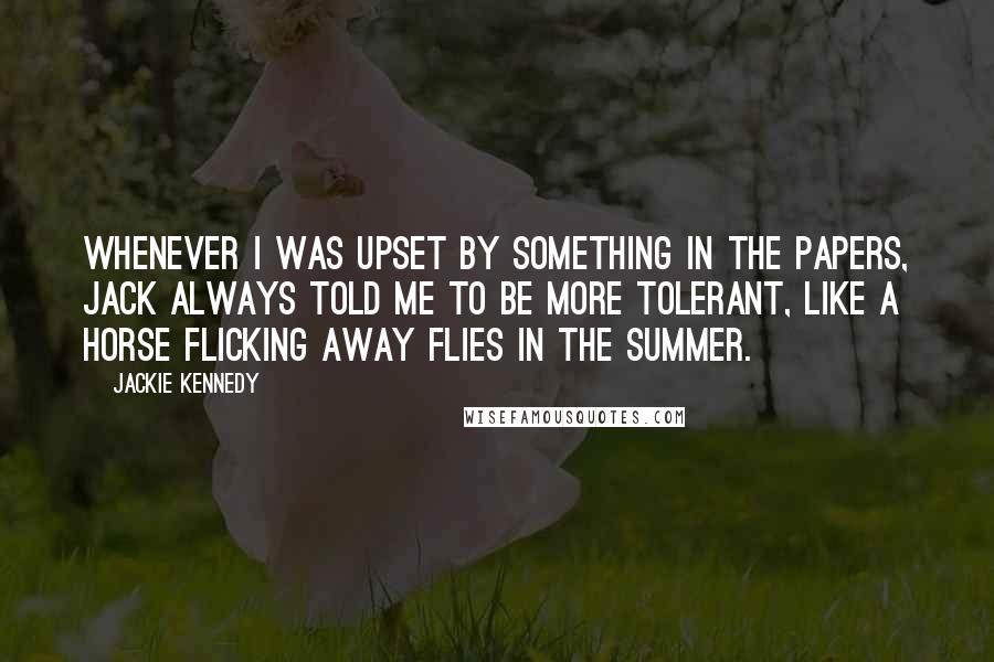 Jackie Kennedy Quotes: Whenever I was upset by something in the papers, Jack always told me to be more tolerant, like a horse flicking away flies in the summer.