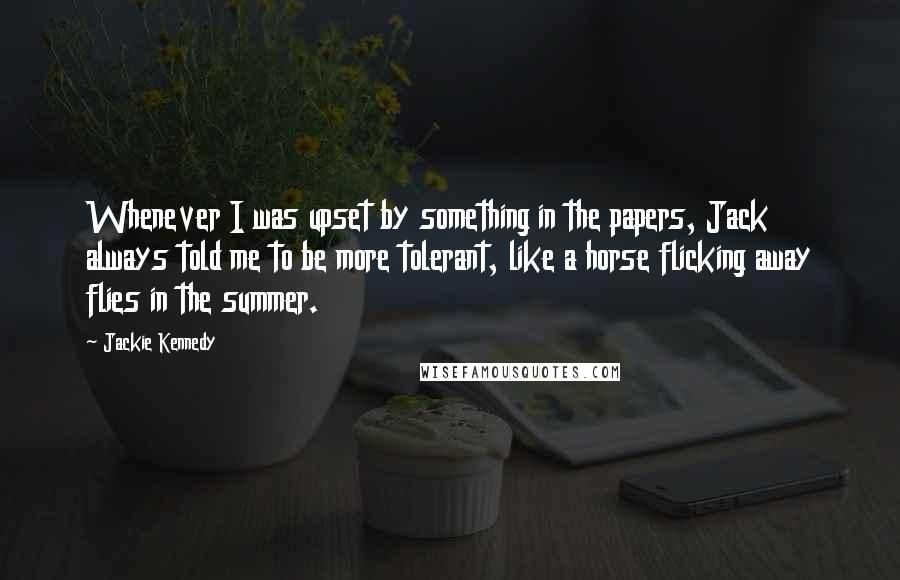 Jackie Kennedy Quotes: Whenever I was upset by something in the papers, Jack always told me to be more tolerant, like a horse flicking away flies in the summer.