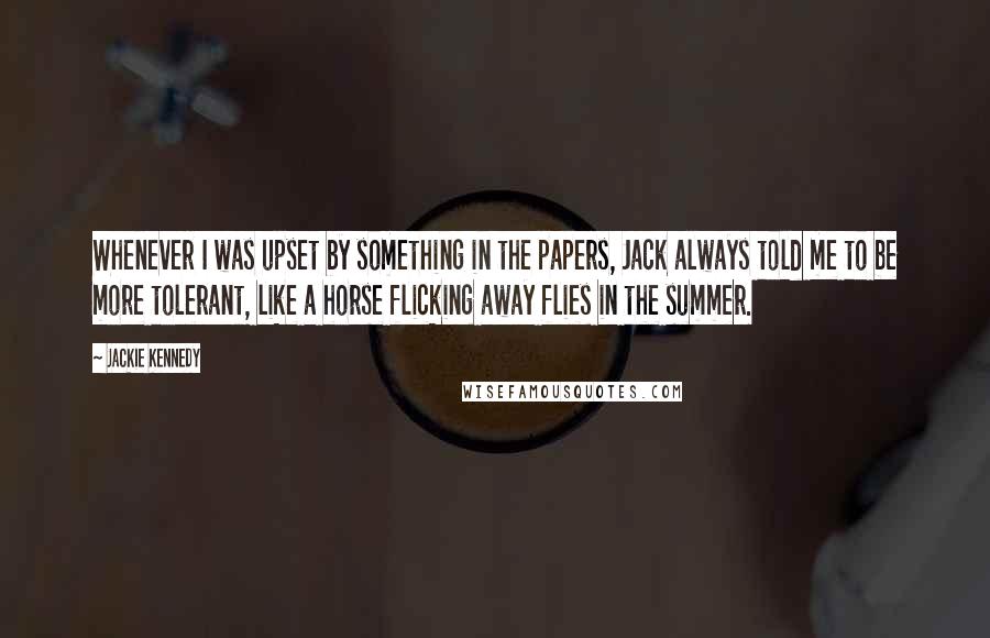 Jackie Kennedy Quotes: Whenever I was upset by something in the papers, Jack always told me to be more tolerant, like a horse flicking away flies in the summer.