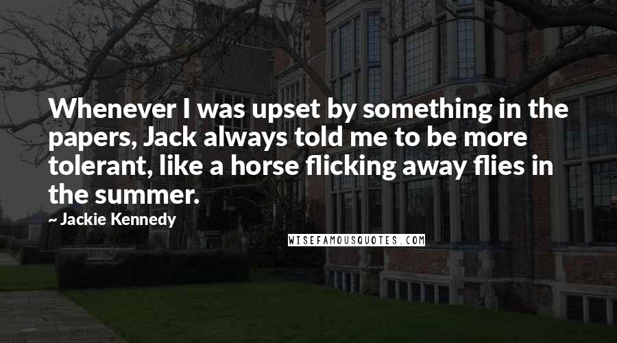 Jackie Kennedy Quotes: Whenever I was upset by something in the papers, Jack always told me to be more tolerant, like a horse flicking away flies in the summer.