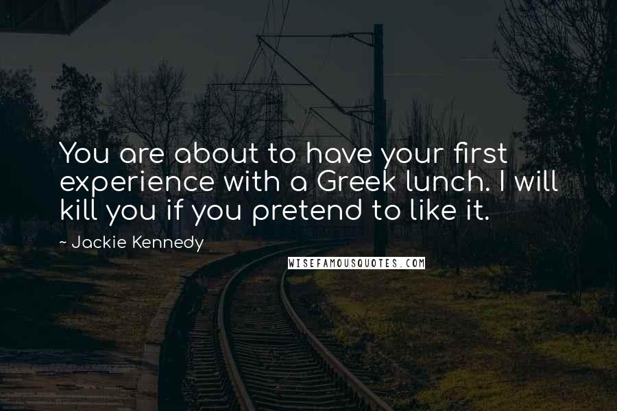 Jackie Kennedy Quotes: You are about to have your first experience with a Greek lunch. I will kill you if you pretend to like it.