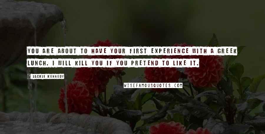 Jackie Kennedy Quotes: You are about to have your first experience with a Greek lunch. I will kill you if you pretend to like it.