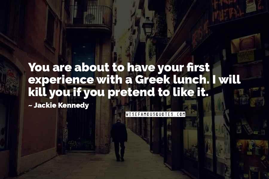 Jackie Kennedy Quotes: You are about to have your first experience with a Greek lunch. I will kill you if you pretend to like it.