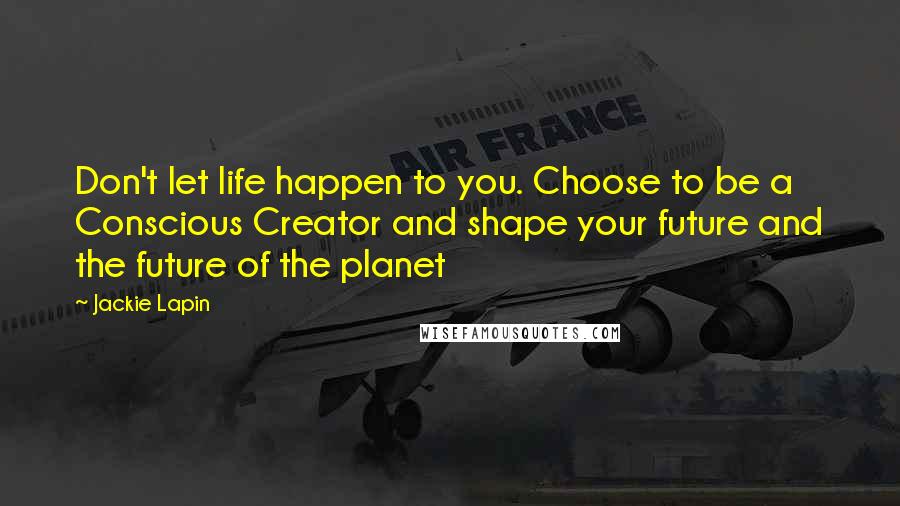 Jackie Lapin Quotes: Don't let life happen to you. Choose to be a Conscious Creator and shape your future and the future of the planet