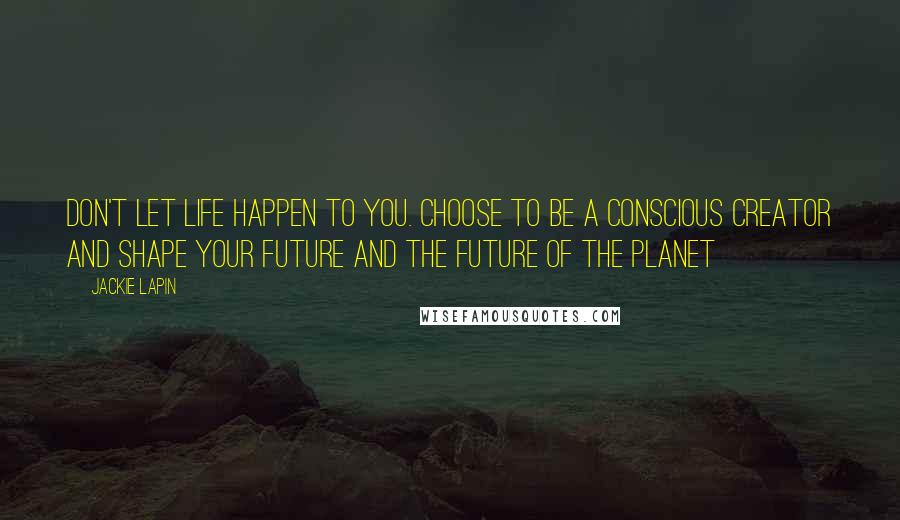 Jackie Lapin Quotes: Don't let life happen to you. Choose to be a Conscious Creator and shape your future and the future of the planet