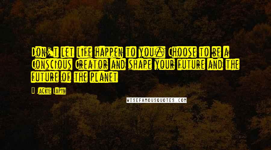 Jackie Lapin Quotes: Don't let life happen to you. Choose to be a Conscious Creator and shape your future and the future of the planet