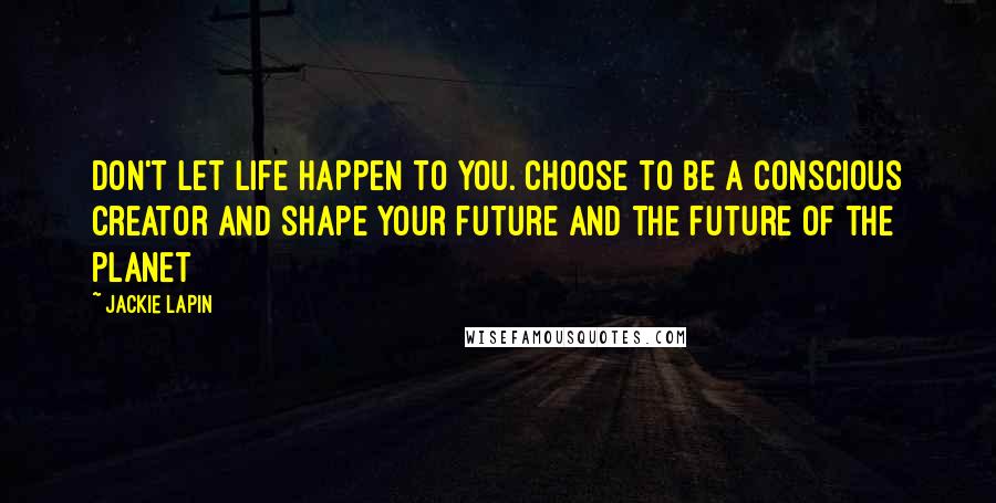 Jackie Lapin Quotes: Don't let life happen to you. Choose to be a Conscious Creator and shape your future and the future of the planet