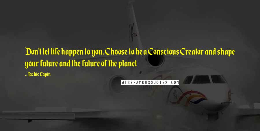 Jackie Lapin Quotes: Don't let life happen to you. Choose to be a Conscious Creator and shape your future and the future of the planet