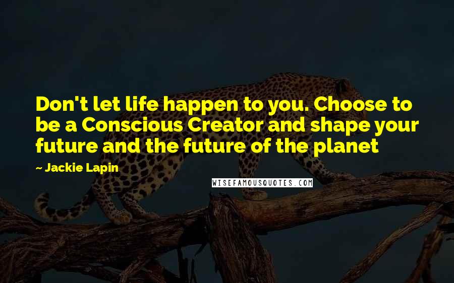 Jackie Lapin Quotes: Don't let life happen to you. Choose to be a Conscious Creator and shape your future and the future of the planet