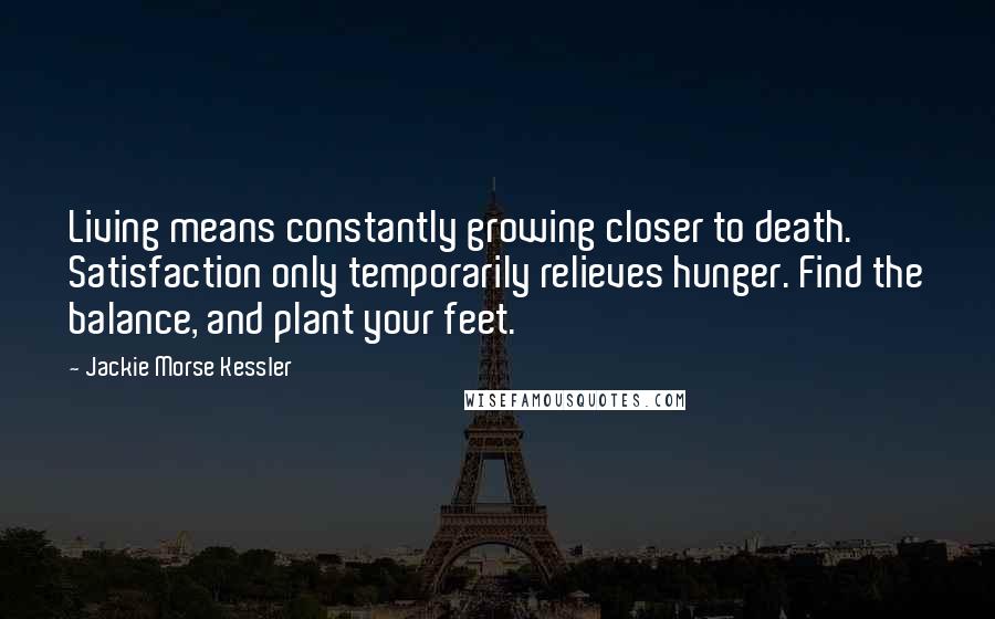 Jackie Morse Kessler Quotes: Living means constantly growing closer to death. Satisfaction only temporarily relieves hunger. Find the balance, and plant your feet.
