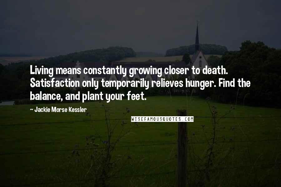 Jackie Morse Kessler Quotes: Living means constantly growing closer to death. Satisfaction only temporarily relieves hunger. Find the balance, and plant your feet.