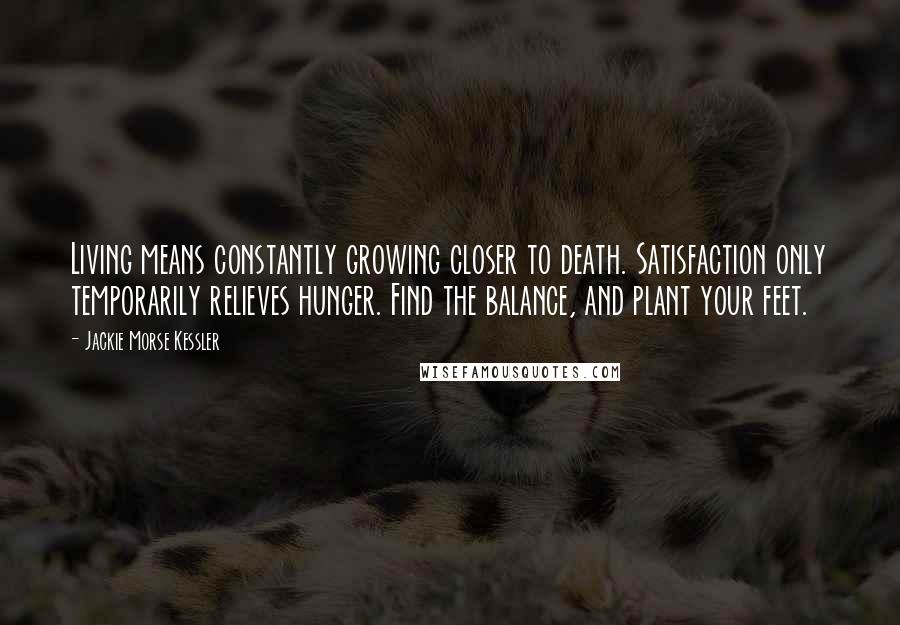 Jackie Morse Kessler Quotes: Living means constantly growing closer to death. Satisfaction only temporarily relieves hunger. Find the balance, and plant your feet.