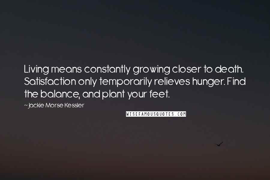 Jackie Morse Kessler Quotes: Living means constantly growing closer to death. Satisfaction only temporarily relieves hunger. Find the balance, and plant your feet.