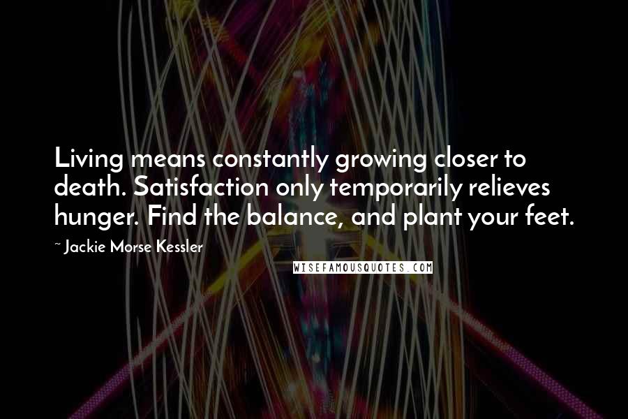 Jackie Morse Kessler Quotes: Living means constantly growing closer to death. Satisfaction only temporarily relieves hunger. Find the balance, and plant your feet.