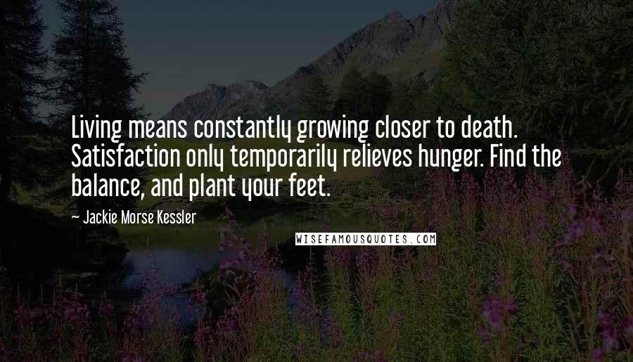 Jackie Morse Kessler Quotes: Living means constantly growing closer to death. Satisfaction only temporarily relieves hunger. Find the balance, and plant your feet.