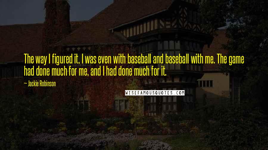 Jackie Robinson Quotes: The way I figured it, I was even with baseball and baseball with me. The game had done much for me, and I had done much for it.
