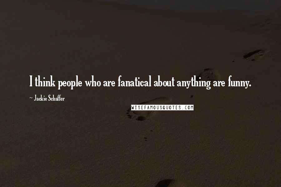 Jackie Schaffer Quotes: I think people who are fanatical about anything are funny.