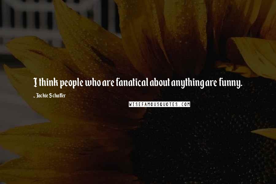 Jackie Schaffer Quotes: I think people who are fanatical about anything are funny.