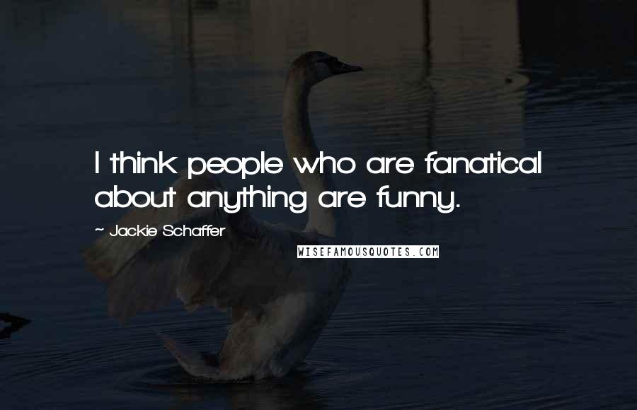 Jackie Schaffer Quotes: I think people who are fanatical about anything are funny.