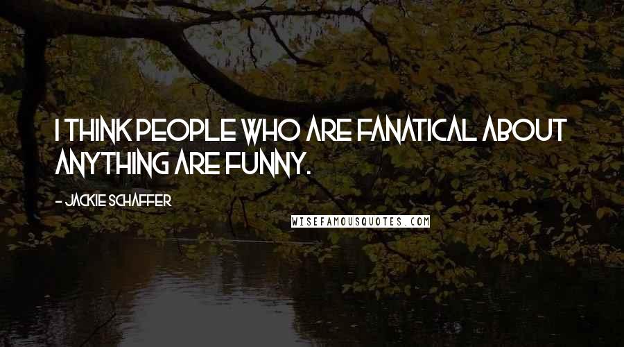 Jackie Schaffer Quotes: I think people who are fanatical about anything are funny.