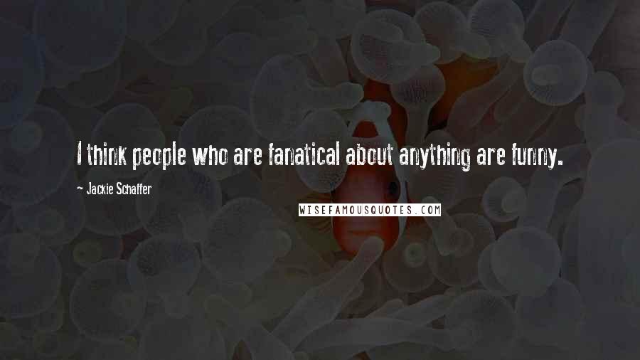 Jackie Schaffer Quotes: I think people who are fanatical about anything are funny.