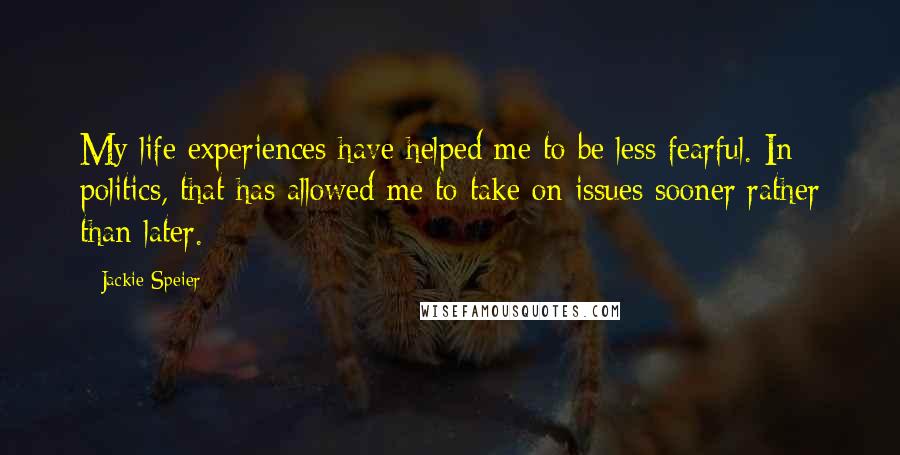Jackie Speier Quotes: My life experiences have helped me to be less fearful. In politics, that has allowed me to take on issues sooner rather than later.