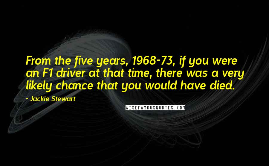 Jackie Stewart Quotes: From the five years, 1968-73, if you were an F1 driver at that time, there was a very likely chance that you would have died.