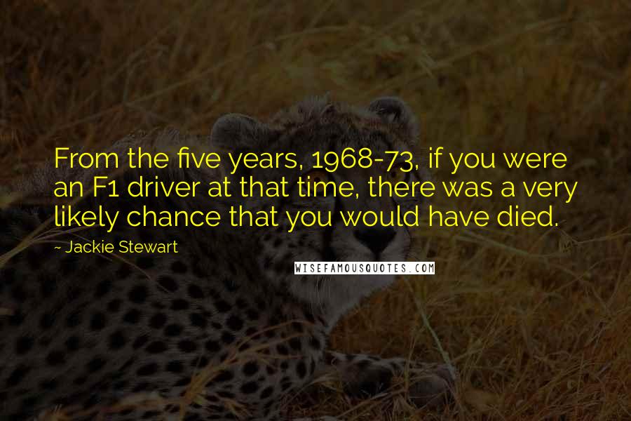 Jackie Stewart Quotes: From the five years, 1968-73, if you were an F1 driver at that time, there was a very likely chance that you would have died.