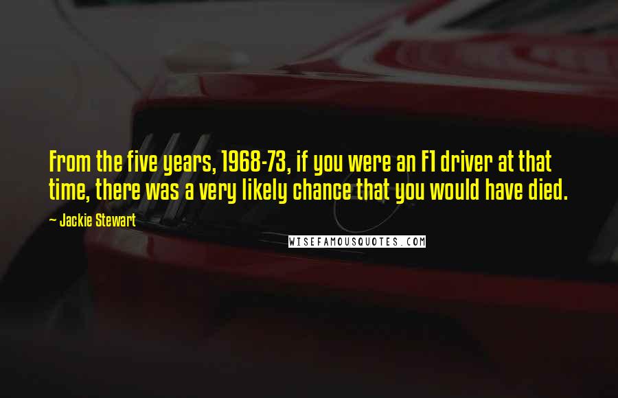 Jackie Stewart Quotes: From the five years, 1968-73, if you were an F1 driver at that time, there was a very likely chance that you would have died.