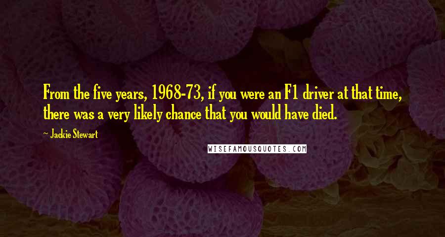 Jackie Stewart Quotes: From the five years, 1968-73, if you were an F1 driver at that time, there was a very likely chance that you would have died.
