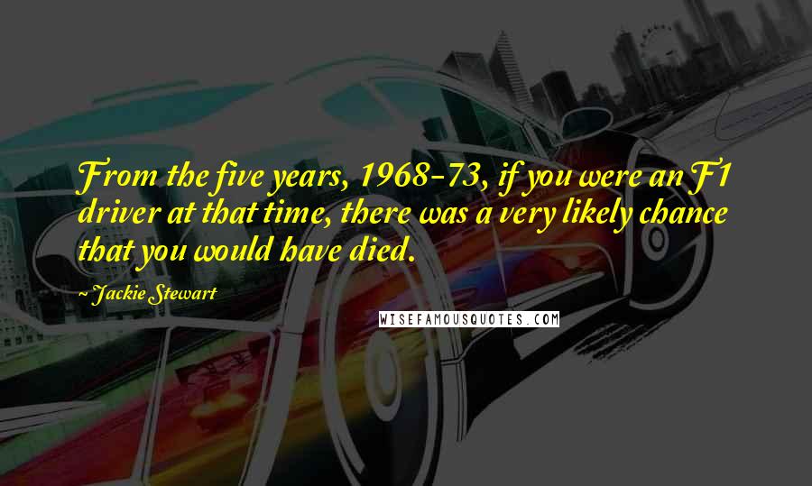Jackie Stewart Quotes: From the five years, 1968-73, if you were an F1 driver at that time, there was a very likely chance that you would have died.