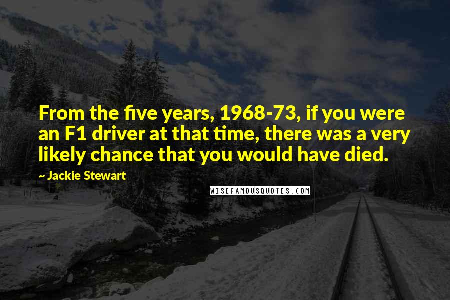 Jackie Stewart Quotes: From the five years, 1968-73, if you were an F1 driver at that time, there was a very likely chance that you would have died.