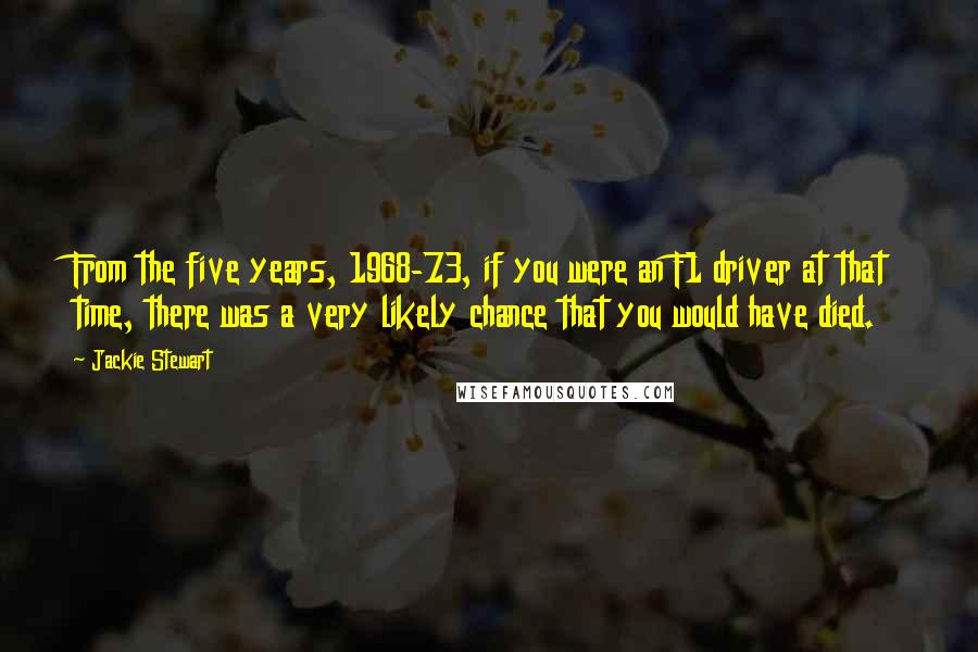 Jackie Stewart Quotes: From the five years, 1968-73, if you were an F1 driver at that time, there was a very likely chance that you would have died.