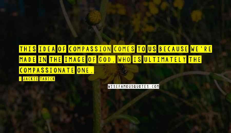 Jackie Tabick Quotes: This idea of compassion comes to us because we're made in the image of God, who is ultimately the compassionate one.