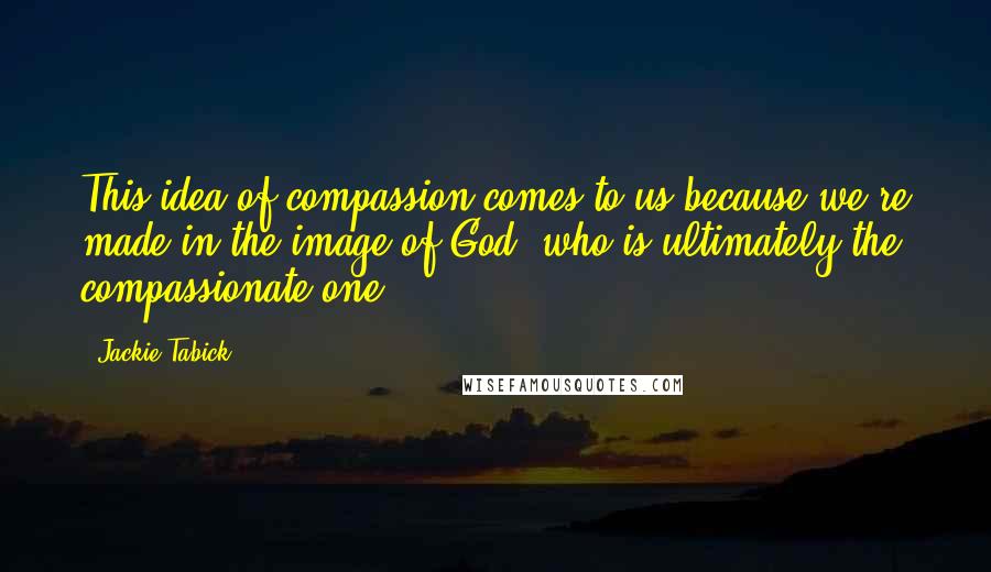 Jackie Tabick Quotes: This idea of compassion comes to us because we're made in the image of God, who is ultimately the compassionate one.