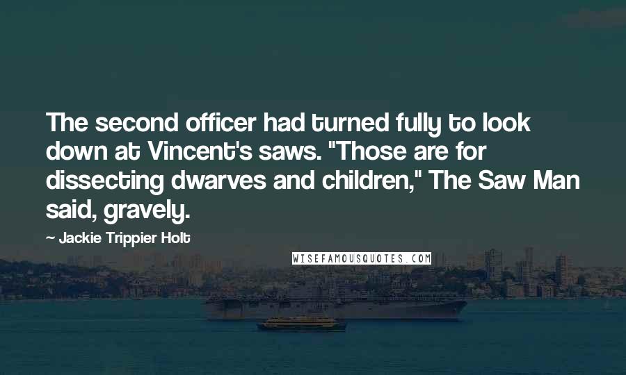 Jackie Trippier Holt Quotes: The second officer had turned fully to look down at Vincent's saws. "Those are for dissecting dwarves and children," The Saw Man said, gravely.