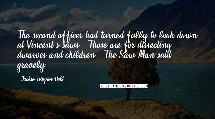 Jackie Trippier Holt Quotes: The second officer had turned fully to look down at Vincent's saws. "Those are for dissecting dwarves and children," The Saw Man said, gravely.