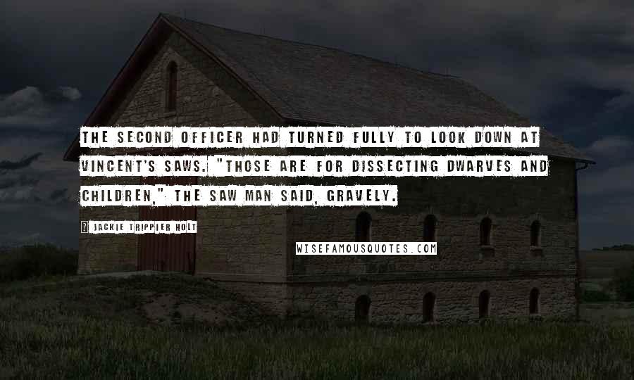 Jackie Trippier Holt Quotes: The second officer had turned fully to look down at Vincent's saws. "Those are for dissecting dwarves and children," The Saw Man said, gravely.