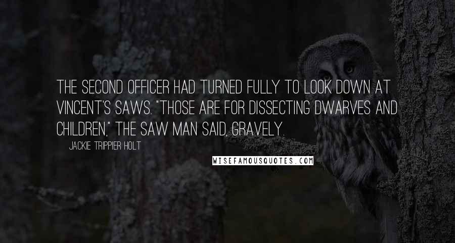 Jackie Trippier Holt Quotes: The second officer had turned fully to look down at Vincent's saws. "Those are for dissecting dwarves and children," The Saw Man said, gravely.