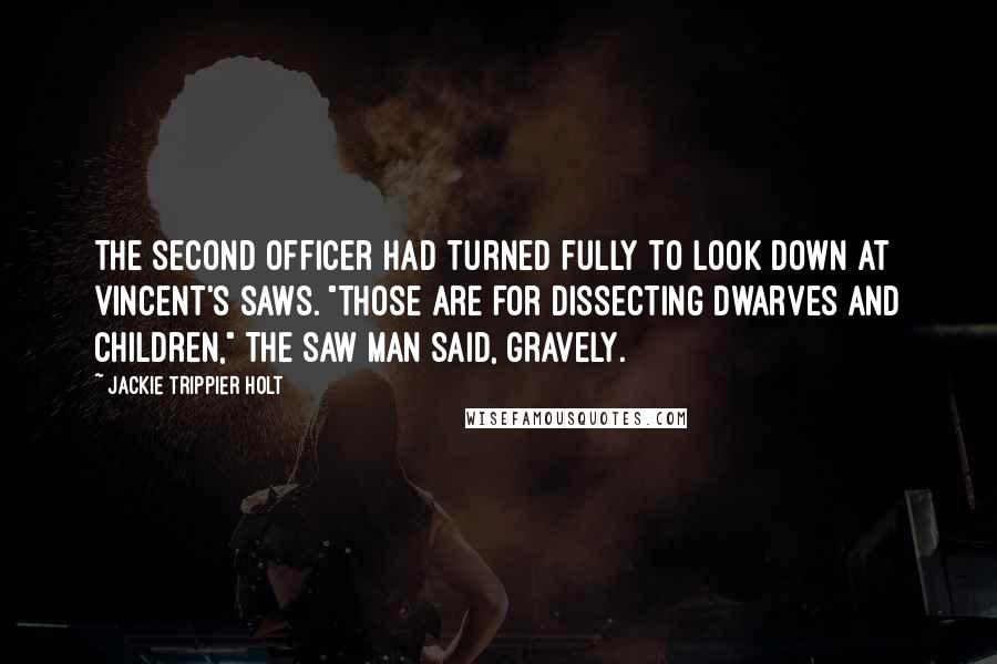 Jackie Trippier Holt Quotes: The second officer had turned fully to look down at Vincent's saws. "Those are for dissecting dwarves and children," The Saw Man said, gravely.