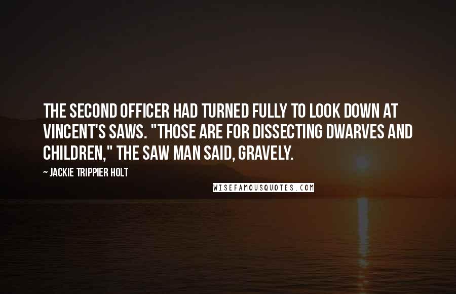 Jackie Trippier Holt Quotes: The second officer had turned fully to look down at Vincent's saws. "Those are for dissecting dwarves and children," The Saw Man said, gravely.