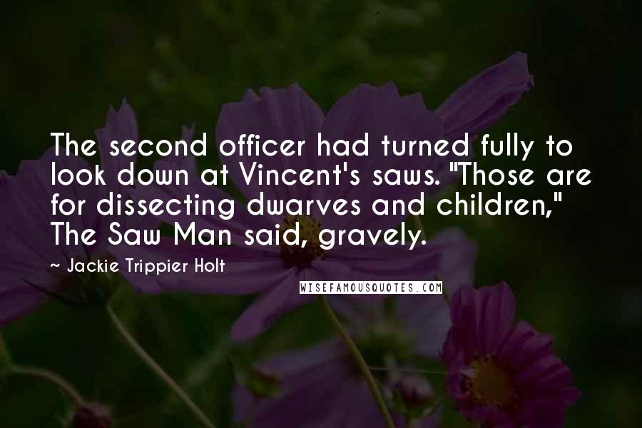 Jackie Trippier Holt Quotes: The second officer had turned fully to look down at Vincent's saws. "Those are for dissecting dwarves and children," The Saw Man said, gravely.