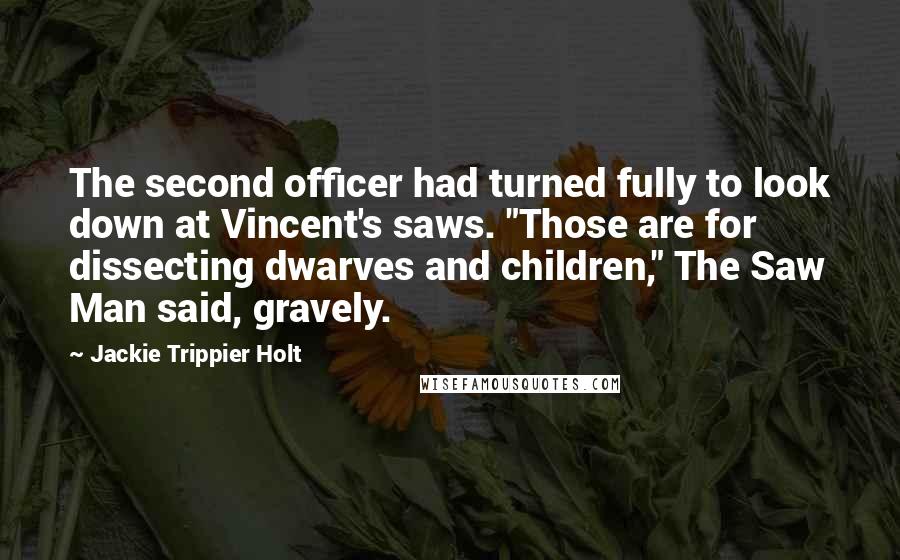 Jackie Trippier Holt Quotes: The second officer had turned fully to look down at Vincent's saws. "Those are for dissecting dwarves and children," The Saw Man said, gravely.